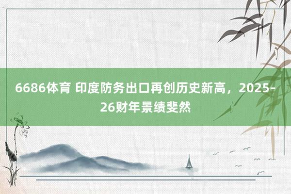 6686体育 印度防务出口再创历史新高，2025–26财年景绩斐然