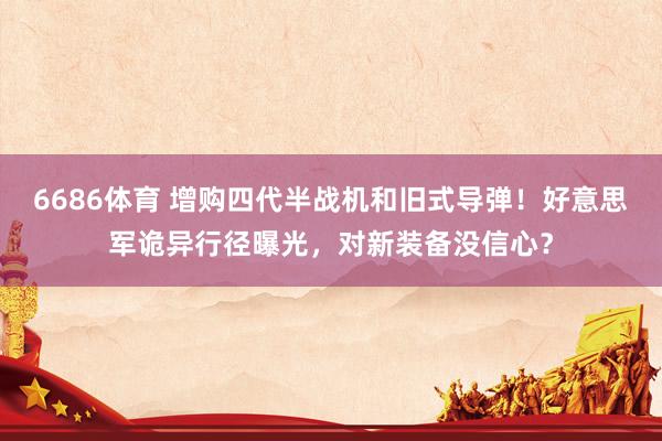 6686体育 增购四代半战机和旧式导弹！好意思军诡异行径曝光，对新装备没信心？