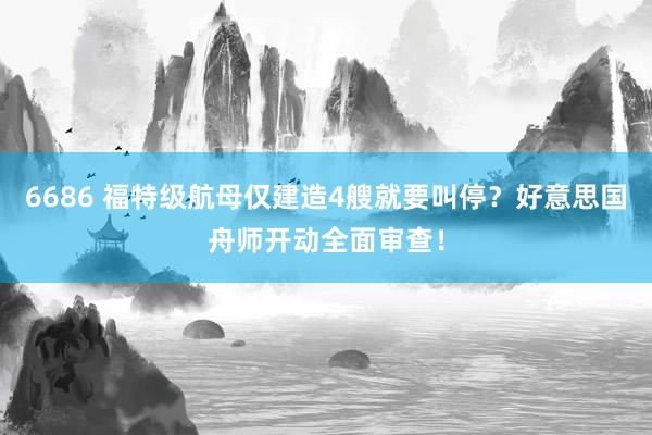6686 福特级航母仅建造4艘就要叫停？好意思国舟师开动全面审查！