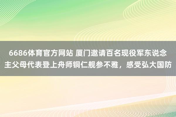 6686体育官方网站 厦门邀请百名现役军东说念主父母代表登上舟师铜仁舰参不雅，感受弘大国防
