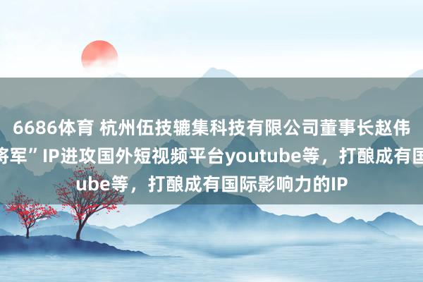 6686体育 杭州伍技辘集科技有限公司董事长赵伟平文书“红袍将军”IP进攻国外短视频平台youtube等，打酿成有国际影响力的IP