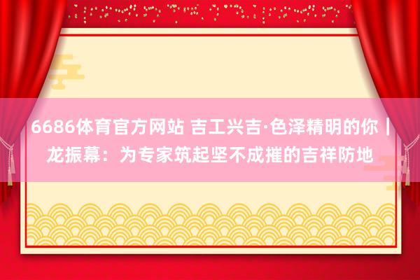 6686体育官方网站 吉工兴吉·色泽精明的你｜龙振幕：为专家筑起坚不成摧的吉祥防地