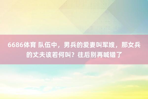 6686体育 队伍中，男兵的爱妻叫军嫂，那女兵的丈夫该若何叫？往后别再喊错了
