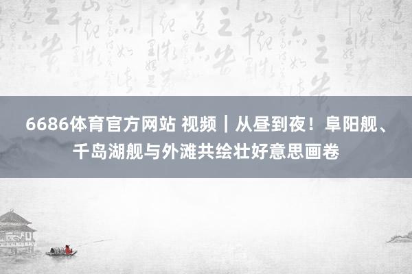 6686体育官方网站 视频｜从昼到夜！阜阳舰、千岛湖舰与外滩共绘壮好意思画卷