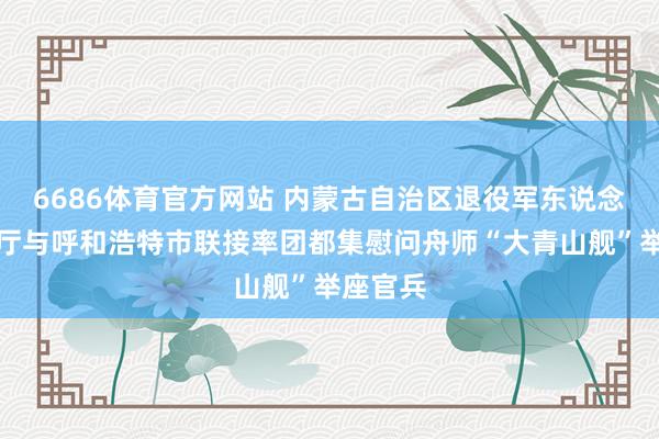 6686体育官方网站 内蒙古自治区退役军东说念主事务厅与呼和浩特市联接率团都集慰问舟师“大青山舰”举座官兵