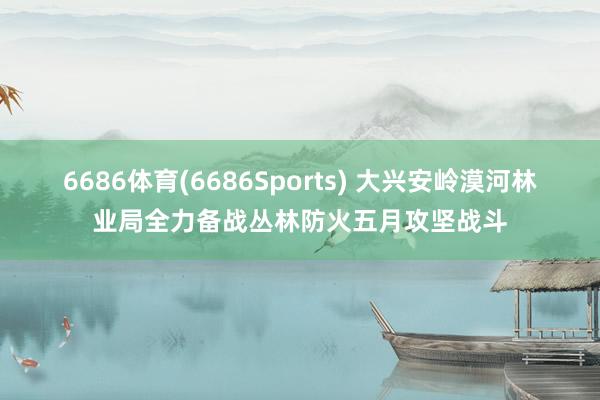 6686体育(6686Sports) 大兴安岭漠河林业局全力备战丛林防火五月攻坚战斗