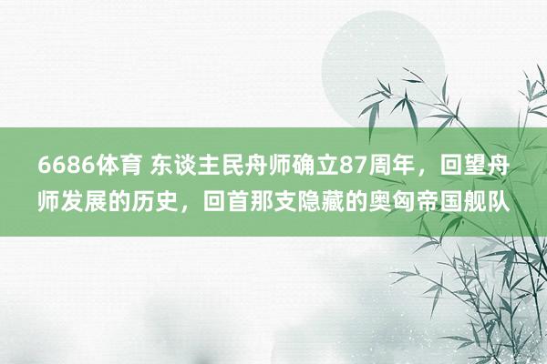 6686体育 东谈主民舟师确立87周年，回望舟师发展的历史，回首那支隐藏的奥匈帝国舰队