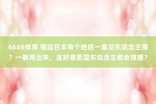 6686体育 强迫日本有个绝招一直没东说念主用？一朝用出来，连好意思国东说念主都会撑握？