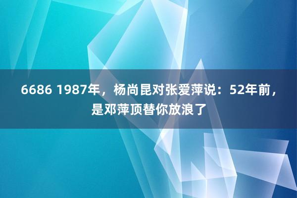 6686 1987年，杨尚昆对张爱萍说：52年前，是邓萍顶替你放浪了