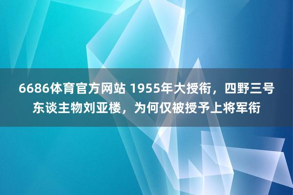 6686体育官方网站 1955年大授衔，四野三号东谈主物刘亚楼，为何仅被授予上将军衔