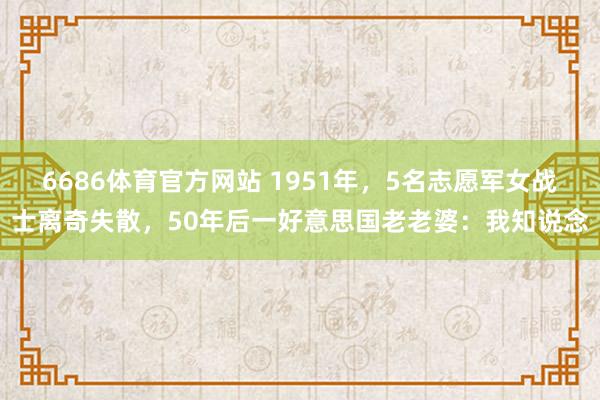 6686体育官方网站 1951年，5名志愿军女战士离奇失散，50年后一好意思国老老婆：我知说念