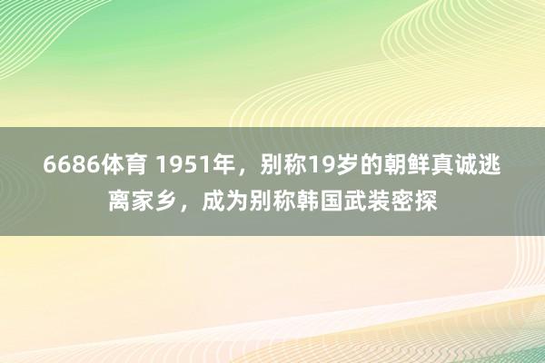 6686体育 1951年，别称19岁的朝鲜真诚逃离家乡，成为别称韩国武装密探