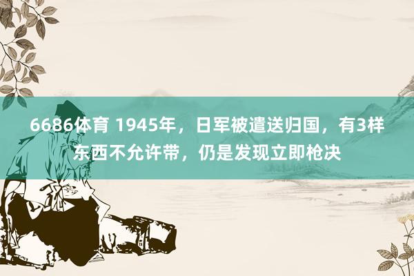 6686体育 1945年，日军被遣送归国，有3样东西不允许带，仍是发现立即枪决