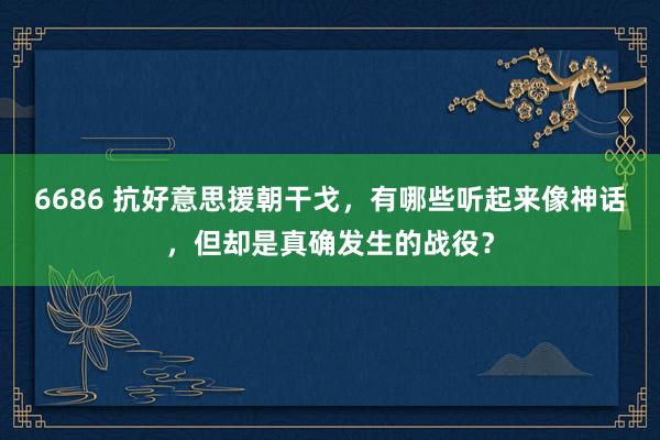 6686 抗好意思援朝干戈，有哪些听起来像神话，但却是真确发生的战役？