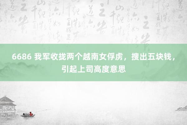 6686 我军收拢两个越南女俘虏，搜出五块钱，引起上司高度意思