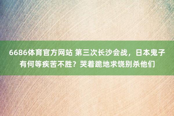 6686体育官方网站 第三次长沙会战，日本鬼子有何等疾苦不胜？哭着跪地求饶别杀他们