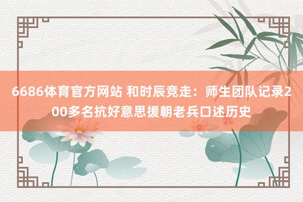 6686体育官方网站 和时辰竞走：师生团队记录200多名抗好意思援朝老兵口述历史