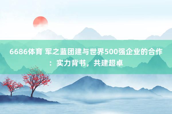 6686体育 军之蓝团建与世界500强企业的合作：实力背书，共建超卓