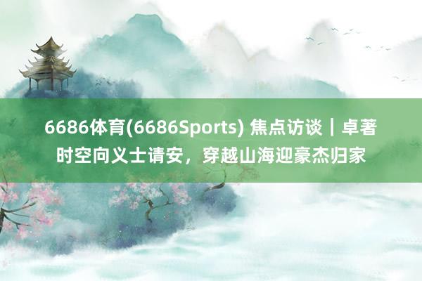 6686体育(6686Sports) 焦点访谈｜卓著时空向义士请安，穿越山海迎豪杰归家