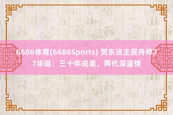 6686体育(6686Sports) 贺东谈主民舟师77华诞：三十年戎装，两代深蓝情