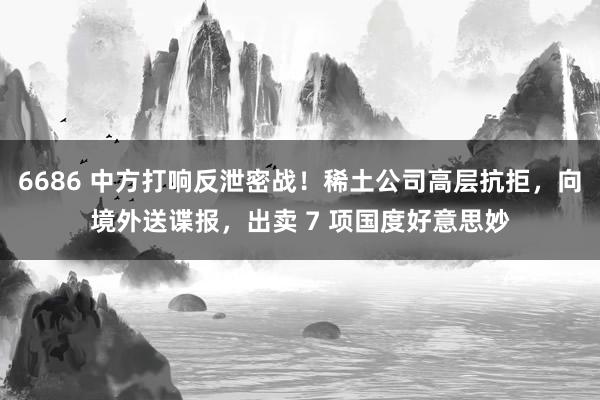 6686 中方打响反泄密战！稀土公司高层抗拒，向境外送谍报，出卖 7 项国度好意思妙