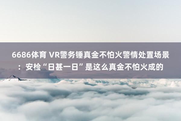 6686体育 VR警务锤真金不怕火警情处置场景：安检“日甚一日”是这么真金不怕火成的