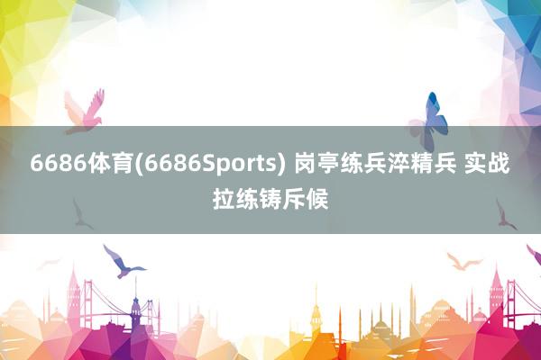 6686体育(6686Sports) 岗亭练兵淬精兵 实战拉练铸斥候