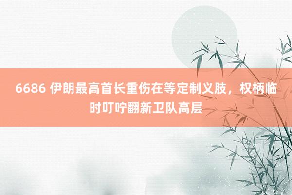 6686 伊朗最高首长重伤在等定制义肢，权柄临时叮咛翻新卫队高层