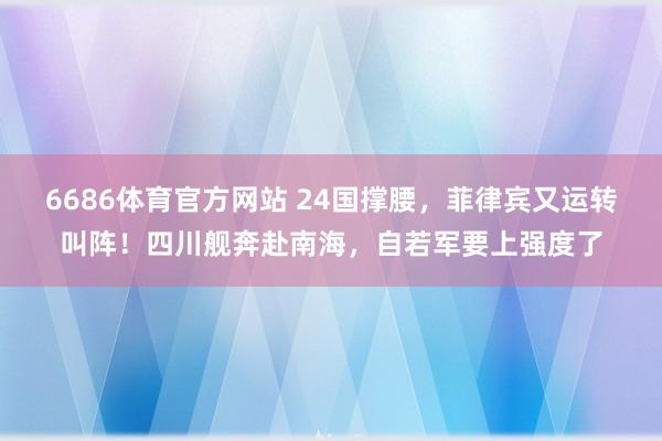 6686体育官方网站 24国撑腰，菲律宾又运转叫阵！四川舰奔赴南海，自若军要上强度了