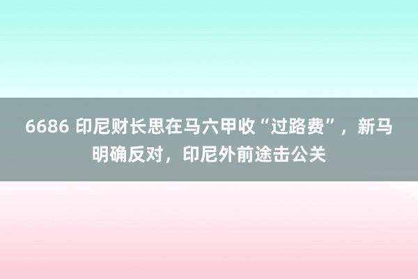 6686 印尼财长思在马六甲收“过路费”，新马明确反对，印尼外前途击公关