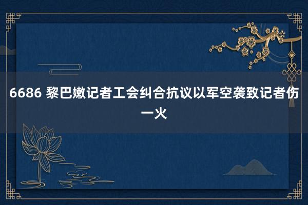 6686 黎巴嫩记者工会纠合抗议以军空袭致记者伤一火