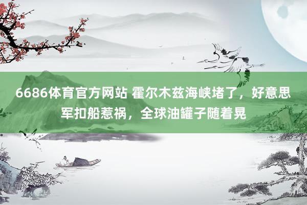 6686体育官方网站 霍尔木兹海峡堵了，好意思军扣船惹祸，全球油罐子随着晃