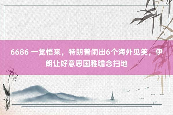 6686 一觉悟来，特朗普闹出6个海外见笑，伊朗让好意思国雅瞻念扫地