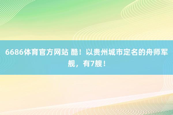 6686体育官方网站 酷！以贵州城市定名的舟师军舰，有7艘！