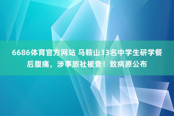6686体育官方网站 马鞍山33名中学生研学餐后腹痛，涉事旅社被查！致病原公布