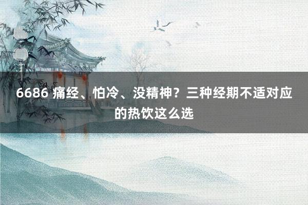 6686 痛经、怕冷、没精神？三种经期不适对应的热饮这么选