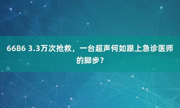 6686 3.3万次抢救，一台超声何如跟上急诊医师的脚步？