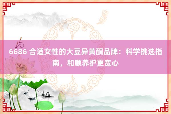 6686 合适女性的大豆异黄酮品牌：科学挑选指南，和顺养护更宽心