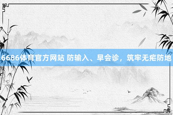 6686体育官方网站 防输入、早会诊，筑牢无疟防地
