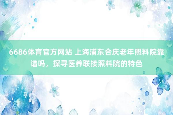 6686体育官方网站 上海浦东合庆老年照料院靠谱吗，探寻医养联接照料院的特色
