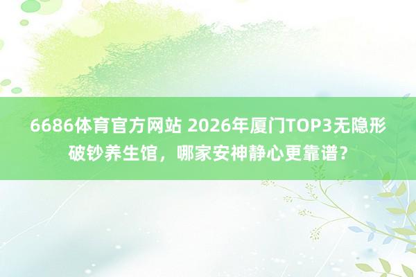6686体育官方网站 2026年厦门TOP3无隐形破钞养生馆，哪家安神静心更靠谱？