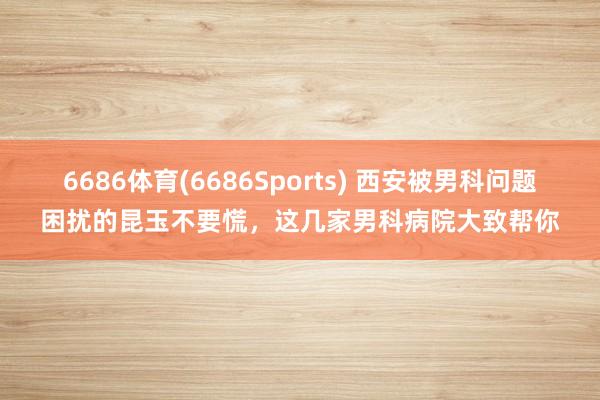 6686体育(6686Sports) 西安被男科问题困扰的昆玉不要慌，这几家男科病院大致帮你
