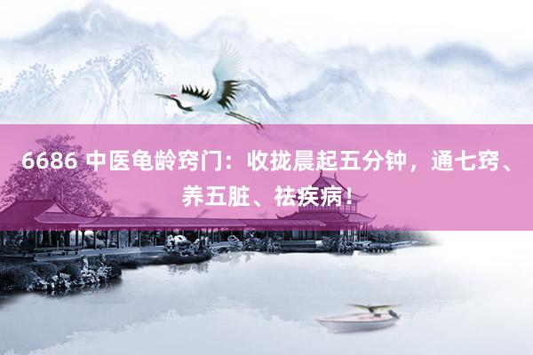 6686 中医龟龄窍门：收拢晨起五分钟，通七窍、养五脏、祛疾病！