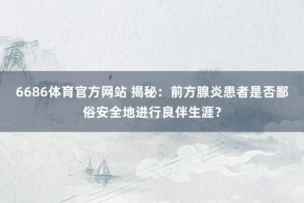6686体育官方网站 揭秘：前方腺炎患者是否鄙俗安全地进行良伴生涯？
