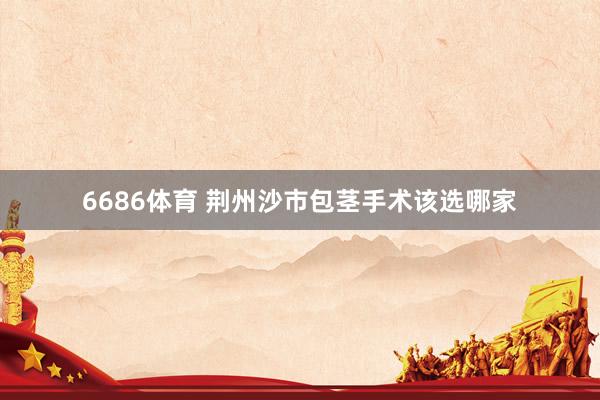 6686体育 荆州沙市包茎手术该选哪家