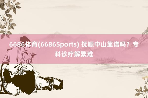 6686体育(6686Sports) 抚顺中山靠谱吗？专科诊疗解繁难