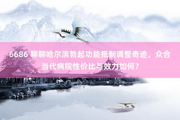 6686 聊聊哈尔滨勃起功能抵制调整奇迹，众合当代病院性价比与效力如何？