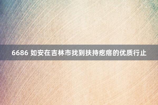 6686 如安在吉林市找到扶持疙瘩的优质行止