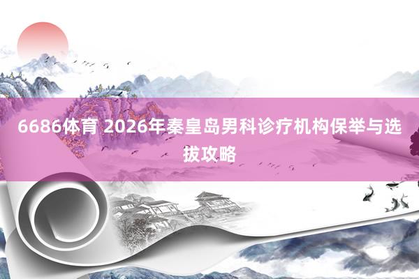 6686体育 2026年秦皇岛男科诊疗机构保举与选拔攻略
