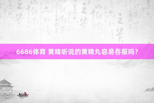 6686体育 黄精听说的黄精丸容易吞服吗？